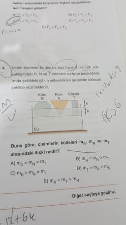 vetleri arasındaki büyüklük ilişkisi aşağıdakiler-
den hangisi gibidir?
A) F, > F2 > F3
B) F, > F, > F
It, > F₂ = F3
D) F, > F, > F,
E) F, EF, = F
r=mea
4.
Kendi içlerinde türdeş ve eşit hacimli olan 2h yük-
sekliğindeki R, N ve T cisimleri su içine bırakıldıkla-
rinda şekildeki gibi h yükseklikleri su içinde kalacak
şekilde yüzmektedir.
Fr=Ubedsag
Küre
R
Koni
N
Silindir
T
Ih
6
Ih
ū
fico
Su
Buna göre, cisimlerin kütleleri mr M ve my
arasındaki ilişki nedir?
A) mR > mn>m
B) MR = mn> my
C) mR > ma = mt
D) My > MR>MN
E) MR = MT > MN
Diğer sayfaya geçiniz.
12+64