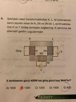 4.
Şekildeki ideal transformatördeki K, L, M bobinlerinin
sarım sayıları sırası ile N, 2N ve 3N'dir. L ve M bobinle-
rine X ve Y özdeş lambaları bağlanmış, K sarimina ise
alternatif gerilim uygulanmıştır.
K.
L
31
Giriş
N
N
2N
3N
X
M
Y
2
X lambasının gücü 400W ise giriş gücü kaç Watt'tır?
A) 1600
B) 1300
C) 1200
D) 1000
E) 800
LİMİT
YAYINLARI