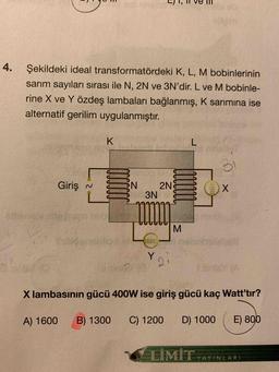 4.
Şekildeki ideal transformatördeki K, L, M bobinlerinin
sarım sayıları sırası ile N, 2N ve 3N'dir. L ve M bobinle-
rine X ve Y özdeş lambaları bağlanmış, K sarimina ise
alternatif gerilim uygulanmıştır.
K.
L
31
Giriş
N
N
2N
3N
X
M
Y
2
X lambasının gücü 400W ise giriş gücü kaç Watt'tır?
A) 1600
B) 1300
C) 1200
D) 1000
E) 800
LİMİT
YAYINLARI
