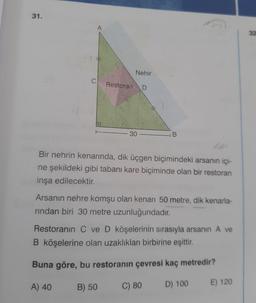 31.
A
32
Nehir
C
Restoran
D
-30
B.
Bir nehrin kenarında, dik üçgen biçimindeki arsanın içi-
ne şekildeki gibi tabanı kare biçiminde olan bir restoran
inşa edilecektir.
Arsanin nehre komşu olan kenarı 50 metre, dik kenarla-
rindan biri 30 metre uzunluğundadır.
Restoranın C ve D köşelerinin sırasıyla arsanin A ve
B köşelerine olan uzaklıkları birbirine eşittir.
Buna göre, bu restoranın çevresi kaç metredir?
A) 40
E) 120
B) 50
C) 80
D) 100
