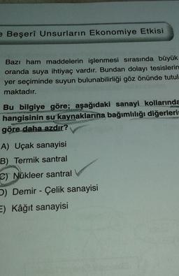 e Beşerî Unsurların Ekonomiye Etkisi
Bazı ham maddelerin işlenmesi sırasında büyük
oranda suya ihtiyaç vardır. Bundan dolayı tesislerin
yer seçiminde suyun bulunabilirliği göz önünde tutul
maktadır.
Bu bilgiye göre; aşağıdaki sanayi kollarında
hangisinin su kaynaklarına bağımlılığı diğerleri
göre daha azdır?
A) Uçak sanayisi
B) Termik santral
C) Nükleer santral
b) Demir - Çelik sanayisi
E) Kâğıt sanayisi