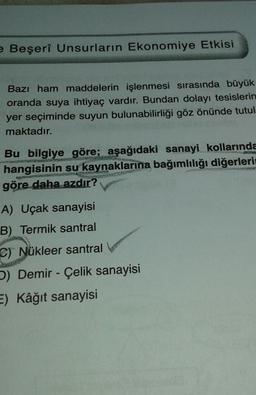 e Beşerî Unsurların Ekonomiye Etkisi
Bazı ham maddelerin işlenmesi sırasında büyük
oranda suya ihtiyaç vardır. Bundan dolayı tesislerin
yer seçiminde suyun bulunabilirliği göz önünde tutul
maktadır.
Bu bilgiye göre; aşağıdaki sanayi kollarında
hangisinin su kaynaklarına bağımlılığı diğerleri
göre daha azdır?
A) Uçak sanayisi
B) Termik santral
C) Nükleer santral
b) Demir - Çelik sanayisi
E) Kâğıt sanayisi
