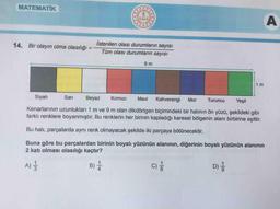 MATEMATIK
A
14. Bir olayın olma olasılığı
İstenilen olası durumların sayısı
Tüm olası durumların sayısı
9 m
1 m
Siyah
Sari
Beyaz
Kirmizi
Mavi
Kahverengi
Mor
Turuncu
Yeşil
Kenarlarının uzunlukları 1 m ve 9 m olan dikdörtgen biçimindeki bir halının ön yüzü, şekildeki gibi
farklı renklere boyanmıştır. Bu renklerin her birinin kapladığı karesel bölgenin alanı birbirine eşittir.
Bu hali, parçalarda aynı renk olmayacak şekilde iki parçaya bölünecektir.
Buna göre bu parçalardan birinin boyalı yüzünün alanının, diğerinin boyalı yüzünün alanının
2 katı olması olasılığı kaçtır?
A)
B) 1
C)
001
D)