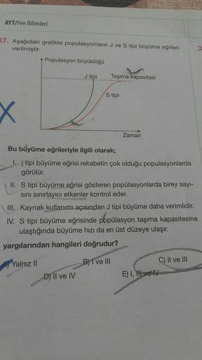 AYT/Fen Bilimleri
37. Aşağıdaki grafikte populasyonların J ve S tipi büyüme eğrileri
verilmiştir.
Populasyon büyüklüğü
3
J tipi
Taşıma kapasitesi
S tipi
Zaman
Bu büyüme eğrileriyle ilgili olarak;
1. j tipi büyüme eğrisi rekabetin çok olduğu populasyonlarda