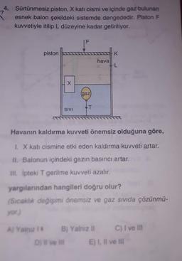 4. Sürtünmesiz piston, X kati cismi ve içinde gaz bulunan
esnek balon şekildeki sistemde dengededir. Piston F
kuvvetiyle itilip L düzeyine kadar getiriliyor.
piston
K
hava
L
X
gaz
T
SIVI
Havanın kaldırma kuvveti önemsiz olduğuna göre,
1. X kati cismine etki eden kaldırma kuvveti artar.
II. Balonun içindeki gazin basıncı artar.
III. Ipteki T gerilme kuvveti azalin
yargılarından hangileri doğru olur?
(Sıcaklık değişimi önemsiz ve gaz sıvıda çözünmü-
yor
A) Yalnız 1 B) Yalnız ll
C) I ve III
Dive
E) I. Il ve Il
