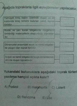 Aşağıda topraklarla ilgili eşleştirmeler yapılacaktır.
Yumuşak kireç taşları üzerinde oluşan ve alt
kısmında kireç birikimi bulunan çakıllı toprak
türüdür.
Kurak ve yarı kurak bölgelerde rüzgarların
biriktirdiği materyallerin oluşturduğu topraklar-
dır.
Dönenceler arasındaki sıcak ve nemli bölgeler-
de yaygın olan toprak türüdür.
Soğuk ve nemli bölgelerde tayga ormanlarının
altında oluşan topraklardır.
Yukarıdaki kutucuklara aşağıdaki toprak türleri
yazılırsa hangisi açıkta kalır?
A) Podzol
B) Halomorfik
C) Laterit
D) Rendzina E) Lös
