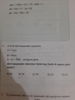 abc = 100a + bc = 10. (ab) + C
ab + ba = 11. (a + b)
ab - ba = 9(a - b)
4.
A ve B dört basamaklı sayılardır.
A = 7xyz 700
7
B = 6zyx
0.
A-B = 1594 olduğuna göre,
dört basamaklı rakamları farklı kaç farkli A sayısı yazi-
labilir?
A) 40
B) 36
Ç) 30
D) 27
E) 21
5. Üç basamaklı ABC ve iki basamaklı AB sayılarının toplamı
AD