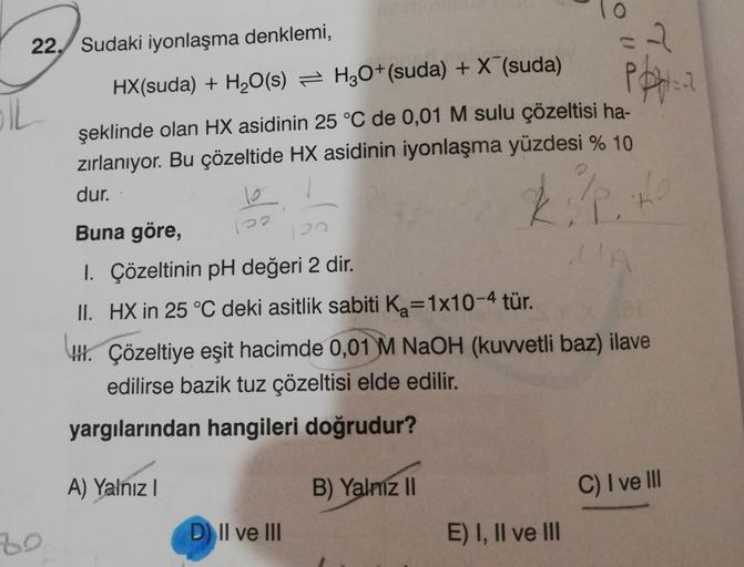 22, Sudaki iyonlaşma denklemi,
2
HX(suda) + H2O(s) = H2O+(suda) + X (suda)
Ppt
OL
şeklinde olan HX asidinin 25 °C de 0,01 M sulu çözeltisi ha-
zırlanıyor. Bu çözeltide HX asidinin iyonlaşma yüzdesi % 10
dur.
Kit
Buna göre,
I. Çözeltinin pH değeri 2 dir.
II