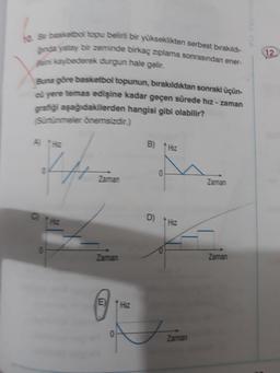 12
Se basketbol topu belirli bir yükseklikten serbest bırakıldı-
Since yatay bir zeminde birkaç ziplama sonrasından ener-
sini kaybederek durgun hale gelir.
Buna göre basketbol topunun, bırakıldıktan sonraki üçün-
cü yere temas edişine kadar geçen sürede hız - zaman
gratiği aşağıdakilerden hangisi gibi olabilir?
Sürtünmeler önemsizdir.)
A
B) Hz
0
Zaman
Zaman
C
D)
Hiz
Zaman
Zaman
E
Hz
0
Zaman