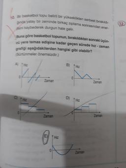 12
Se basketbol topu belirli bir yükseklikten serbest bırakıldı-
Since yatay bir zeminde birkaç ziplama sonrasından ener-
sini kaybederek durgun hale gelir.
Buna göre basketbol topunun, bırakıldıktan sonraki üçün-
cü yere temas edişine kadar geçen sürede hız - zaman
gratiği aşağıdakilerden hangisi gibi olabilir?
Sürtünmeler önemsizdir.)
A
B) Hz
0
Zaman
Zaman
C
D)
Hiz
Zaman
Zaman
E
Hz
0
Zaman
