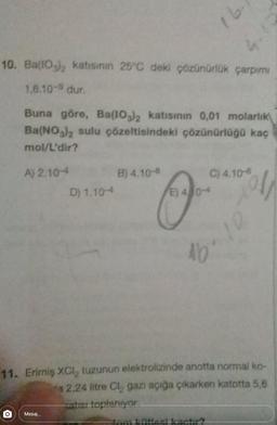 1
10. Ba(103)2 katısının 25°C deki çözünürlük çarpımı
1,6.10-9 dur
Buna göre, Ba(IO3)2 katısının 0,01 molarlık
Ba(NO3)2 sulu çözeltisindeki çözünürlüğü kaç
mol/L'dir?
A) 2.10-
B) 4.10-
C) 4.10-6
D) 1.10
E) 40-
00012
☺
10
11. Erimiş XCl, tuzunun elektrolizinde anotta normal ko-
a 2,24 litre Cl, gazi açığa çıkarken katotta 5,6
ale toplanivar
Mesaj...
