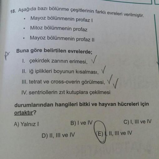 18. Aşağıda bazı bölünme çeşitlerinin farklı evreleri verilmiştir.
Mayoz bölünmenin profaz |
Mitoz bölünmenin profaz
Mayoz bölünmenin profaz ||
&
Buna göre belirtilen evrelerde;
I. çekirdek zarının erimesi,
II. iğ iplikleri boyunun kısalması,
III. tetrat v