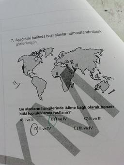 7. Aşağıdaki haritada bazı alanlar numaralandırılarak
gösterilmiştir.
que
ar
33
11
=
IV
Bu alanların hangilerinde iklime bağlı olarak benzer
bitki topluluklanna rastlanır?
A) I ve II
B) I ve IV
C) Il ve III
O
D) Il ve IV
E) III ve IV