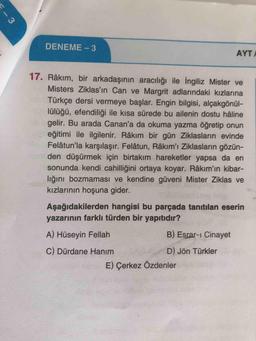 - 3
DENEME - 3
AYTI
17. Râkım, bir arkadaşının aracılığı ile İngiliz Mister ve
Misters Ziklas'ın Can ve Margrit adlarındaki kızlarına
Türkçe dersi vermeye başlar. Engin bilgisi, alçakgönül-
lülüğü, efendiliği ile kısa sürede bu ailenin dostu háline
gelir. Bu arada Canan'a da okuma yazma öğretip onun
eğitimi ile ilgilenir. Râkım bir gün Ziklasların evinde
Felâtun'la karşılaşır. Felâtun, Râkım'ı Ziklasların gözün-
den düşürmek için birtakım hareketler yapsa da en
sonunda kendi cahilliğini ortaya koyar. Râkım'ın kibar-
lığını bozmaması ve kendine güveni Mister Ziklas ve
kızlarının hoşuna gider.
Aşağıdakilerden hangisi bu parçada tanıtılan eserin
yazarının farklı türden bir yapıtıdır?
A) Hüseyin Fellah
B) Esrar-ı Cinayet
C) Dürdane Hanım
D) Jön Türkler
E) Çerkez Özdenler