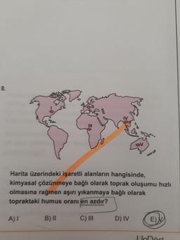 8.
Harita üzerindeki işaretli alanların hangisinde,
kimyasal çözünmeye bağlı olarak toprak oluşumu hızlı
olmasına rağmen aşırı yıkanmaya bağlı olarak
topraktaki humus oranı en azdır?
A) 1
B) ||
C) III
D) IV
EN
In
lör
