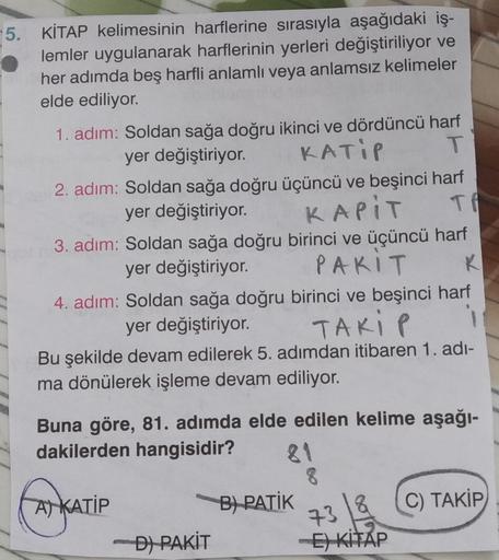 KİTAP kelimesinin harflerine sırasıyla aşağıdaki işlemler uygulanarak harflerinin yerleri değiştiriliyor ve her adımda beş harfli anlamlı veya anlamsız kelimeler elde ediliyor.
1. adım: Soldan sağa doğru ikinci ve dördüncü harf yer değiştiriyor.
2.