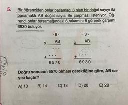 5.
Bir öğrenciden onlar basamağı 6 olan bir doğal sayıyı iki
basamaklı AB doğal sayısı ile çarpması isteniyor. Öğ-
renci onlar basamağındaki 6 rakamını 8 görerek çarpımı
6930 buluyor.
• 6
.8.
AB
AB
x
X
+
+
35
6570
6930
ble
Doğru sonucun 6570 olması gerektiğine göre, AB sa-
yısı kaçtır?
A) 13
B) 14
C) 18
D) 20
E) 28