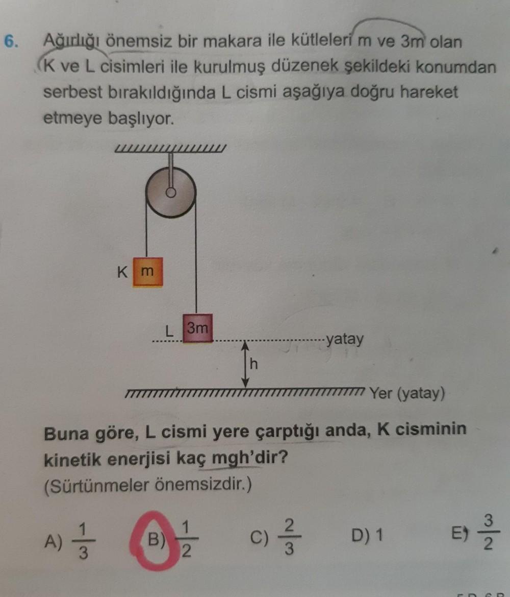 6.
Ağırlığı önemsiz bir makara ile kütleleri m ve 3m olan
(K ve L cisimleri ile kurulmuş düzenek şekildeki konumdan
serbest bırakıldığında L cismi aşağıya doğru hareket
etmeye başlıyor.
Km
L 3m
-yatay
h
TTTTTTTTT Yer (yatay)
Buna göre, L cismi yere çarptığ