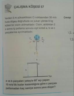 ÇALIŞMA KÖŞESİ 57
Cevap
Yerden 5 m yükseklikteki O noktasından 30 m/s
hızla düşey doğrultuda ve yukarı yönde 6 kg
kütleli bir cisim atılmaktadır. Cisim, atıldıktan 2
s sonra iç patlama sonucu eşit kütleli a, b vec
parçalarına ayrılmaktadır.
Vo
12.
60° 60°
A>
A
O
h
Yer
a ve b parçaları yatayla 60° açı yapan
10 m/s'lik hızlar kazandığına göre c parçası
patlamadan kaç saniye sonra yere düşer?