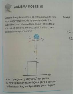 ÇALIŞMA KÖŞESİ 57
Cevap
Yerden 5 m yükseklikteki O noktasından 30 m/s
hızla düşey doğrultuda ve yukarı yönde 6 kg
kütleli bir cisim atılmaktadır. Cisim, atıldıktan 2
s sonra iç patlama sonucu eşit kütleli a, b vec
parçalarına ayrılmaktadır.
Vo
12.
60° 60°
A>
A
O
h
Yer
a ve b parçaları yatayla 60° açı yapan
10 m/s'lik hızlar kazandığına göre c parçası
patlamadan kaç saniye sonra yere düşer?
