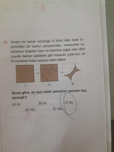 32. Kerem bir kenar uzunluğu 6 birim olan kare bi-
çimindeki bir karton parçasından, merkezleri bu
kartonun köşeleri olan ve birbirine teğet olan dört
çeyrek daireyi şekildeki gibi keserek çıkarıyor ve
Ill numaralı kalan parçayı elde ediyor.
III
Buna göre,