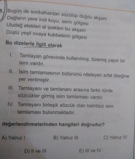 5. Bugün de sonbahardan süzülüp doğdu akşam
Dağların yere indi koyu, serin gölgesi
Uludağ etekleri al ipekten bu akşam
Düştü yeşil ovaya kubbelerin gölgesi
Bu dizelerle ilgili olarak
Tamlayan görevinde kullanılmış, türemiş yapılı bir
isim vardır.
II. İsim 