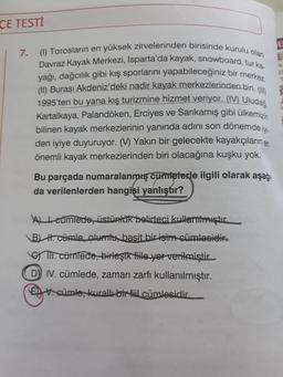 Davraz Kayak Merkezi, Isparta'da kayak, snowboard, tur ka
(1) Torosların en yüksek zirvelerinden birisinde kurulu olan
yağı, dağcılık gibi kış sporlarını yapabileceğiniz bir merkez.
(II) Burası Akdeniz'deki nadir kayak merkezlerinden biri. (II)
1995'ten bu yana kış turizmine hizmet veriyor. (IV) Uludağ,
Kartalkaya, Palandöken, Erciyes ve Sarıkamış gibi ülkemizin
ÇE TESTİ
EI
7.
E
22
bilinen kayak merkezlerinin yanında adını son dönemde iyi
den iyiye duyuruyor. (V) Yakın bir gelecekte kayakçıların en
önemli kayak merkezlerinden biri olacağına kuşku yok.
Bu parçada numaralanmış cuinteterle ilgili olarak aşağı
da verilenlerden hangisi yanlıştır?
Alteümledo, üstünlük belirteci kullanılmıştır.
B) H. cümle olumta, basit bir isim cümlesidir.
II. cümlede, birleşik file yor verilmiştir
D) IV. cümlede, zaman zarfı kullanılmıştır.
E t. cümle, kurall bir fil cümlesidir.