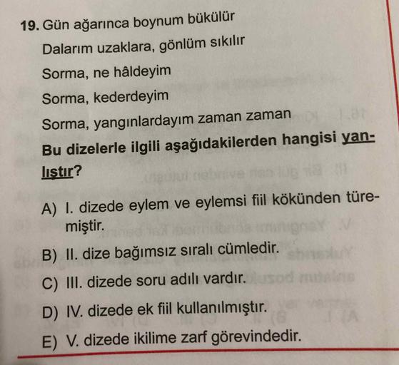 19. Gün ağarınca boynum bükülür
Dalarım uzaklara, gönlüm sıkılır
Sorma, ne hâldeyim
Sorma, kederdeyim
Sorma, yangınlardayım zaman zaman
Bu dizelerle ilgili aşağıdakilerden hangisi yan-
listır?
A) I. dizede eylem ve eylemsi fiil kökünden türe-
miştir.
B) II