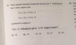 17. Tam sayılar kümesi üzerinde tanımlı bir f fonksiyonu
her n tam sayısı için
19. Ele
AK
alt
ort
bu
f(n+2) = f(n)+4
f(n+3) = f(n)+6
B
e
eşitliklerini sağlıyor.
A
f(4)= 5 olduğuna göre, f(11) değeri kaçtır?
C) 19
D) 21
E) 23
A) 15 B) 17
