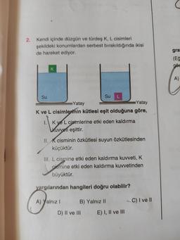 2.
Kendi içinde düzgün ve türdeş K, L cisimleri
şekildeki konumlardan serbest bırakıldığında ikisi
de hareket ediyor.
gra
(Eğ
GÖs
K
A)
L
Su
Su
Yatay
Yatay
Kve L cisimlerinin kütlesi eşit olduğuna göre,
I. Kve L cisimlerine etki eden kaldırma
kuvveti eşittir.
II. K cisminin özkütlesi suyun özkütlesinden
küçüktür.
III. L cismine etki eden kaldırma kuvveti, K
dismine etki eden kaldırma kuvvetinden
büyüktür.
yargılarından hangileri doğru olabilir?
C) I ve II
A) Yalnız ! B) Yalnız 11
D) II ve III
E) I, II ve III
