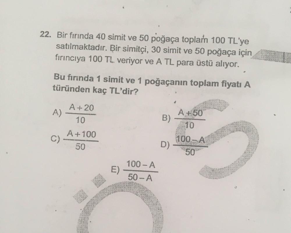 22. Bir fırında 40 simit ve 50 poğaça toplan 100 TL'ye
satılmaktadır. Bir simitçi, 30 simit ve 50 poğaça için
fırıncıya 100 TL veriyor ve A TL para üstü alıyor.
Bu fırında 1 simit ve 1 poğaçanın toplam fiyatı A
türünden kaç TL'dir?
A +20
A)
A +50
10
B)
10