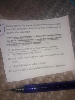 5.
>
Türkiye Devleti'nde yapılan temel devrimlerin yanı sıra bu
devrimleri geliştirmek amacıyla da bazı düzenlemeler ve
uygulamalar yapılmıştır.
Buna göre, Cumhuriyet'in ilanı temel devrim olduğu...
na göre, aşağıdakilerden hangisi bu devrimi geliştir-
mek amacıyla yapılmış olamaz?
A) Kadınlara seçme ve seçilme hakkının verilmesi
B) Seçmen yaşının düşürülmesi
C) Çok partili siyasi yaşama geçiş denemelerinin yapıl-
masi
D) Medeni Kanun'un kabul edilmesi
E) Cumhurbaşkanı'nın partiler üstü konuma getirilmesi