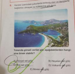 9.
Karalar üzerindeki çukurlarda birikmiş olan ve denizlerle
bağlantısı olmayan su kütlelerine göldenir.
Yukarıda görseli verilen göl, aşağıdakilerden hangi-
sine örnek olabilir?
A) Alüvyal set gölü
B) Heyelan set gölü
6) Kıyı set gölü
D) Volkanik set gölü
E) Moren set gölü
