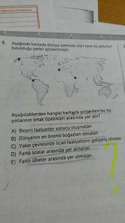 doldurunuz ve imzalayınız.
A
A
A
9.
Aşağıdaki haritada Dünya üzerinde dört tane su yolunun
bulunduğu yerler gösterilmiştir.
1
Aşağıdakilerden hangisi haritada gösterilen bu su
yollarının ortak özellikleri arasında yer alır?
A) Beşeri faaliyetler sonucu oluşmalan
B) Dünya'nın en önemli boğazları olmalan
C) Yakın çevresinde ticari faaliyetlerin gelişmiş olması
D) Farklı kitalar arasında yer almaları
E) Farklı ülkeler arasında yer almaları
