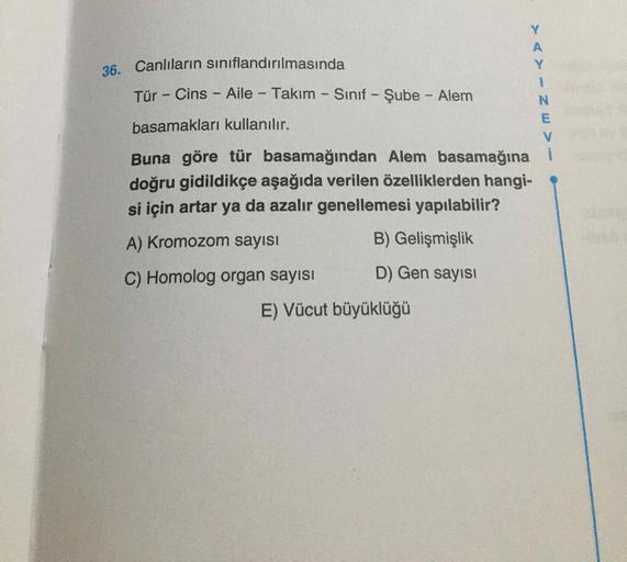 A
Y
36. Canlıların sınıflandırılmasında
Tür - Cins - Aile - Takım - Sinif - Şube - Alem
N
basamakları kullanılır.
E
V
Buna göre tür basamağından Alem basamağına i
doğru gidildikçe aşağıda verilen özelliklerden hangi-
si için artar ya da azalır genellemesi 