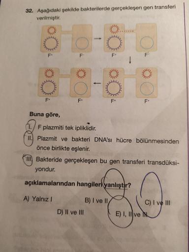 32. Aşağıdaki şekilde bakterilerde gerçekleşen gen transferi
verilmiştir.
To
F
F-
F+
F+
F+
F+
F+
Buna göre,
T. F plazmiti tek ipliklidir.
11. Plazmit ve bakteri DNA'sı hücre bölünmesinden
önce birlikte eşlenir.
IIBakteride gerçekleşen bu gen transferi tran