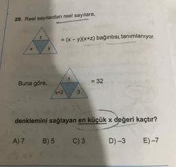 29. Reel sayılardan reel sayılara,
= (x - y)(x+2) bağıntısı tanımlanıyor.
X
y
Buna göre,
= 32
X+2
3
denklemini sağlayan en küçük x değeri kaçtır?
A)7 B)5
C) 3
D)-3
E) -7
