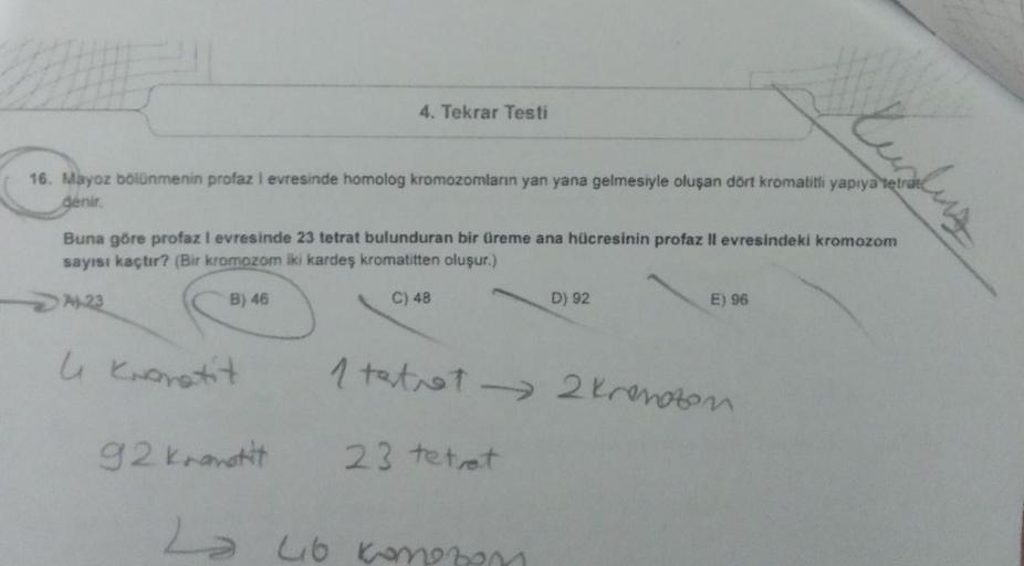 4. Tekrar Testi
16. Mayoz bölünmenin profaz i evresinde homolog kromozomların yan yana gelmesiyle oluşan dört kromatitli
denir.
Ruslug
Buna göre profazi evresinde 23 tetrat bulunduran bir üreme ana hücresinin profaz ll evresindeki kromozom
sayısı kaçtır? (