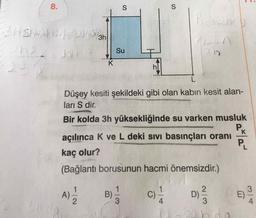 8.
S
S
Putin
Shishth San
angt hn
Su
K
2-
hl
L
Düşey kesiti şekildeki gibi olan kabin kesit alan-
ları S dir.
Bir kolda 3h yüksekliğinde su varken musluk
Pk
açılınca K ve L deki sivi basınçları oranı
kaç olur?
(Bağlantı borusunun hacmi önemsizdir.)
Pu
A)
1
2
B)
C)
D
wi
E)
3
4
3
4