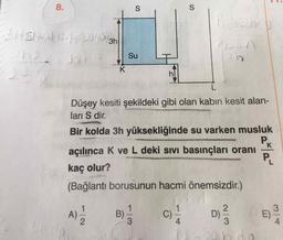 8.
S
S
Putin
Shishth San
angt hn
Su
K
2-
hl
L
Düşey kesiti şekildeki gibi olan kabin kesit alan-
ları S dir.
Bir kolda 3h yüksekliğinde su varken musluk
Pk
açılınca K ve L deki sivi basınçları oranı
kaç olur?
(Bağlantı borusunun hacmi önemsizdir.)
Pu
A)
1
2
B)
C)
D
wi
E)
3
4
3
4
