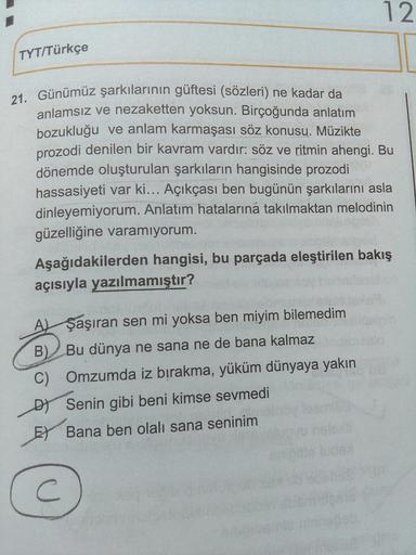 TYT/Türkçe
21. Günümüz şarkılarının güftesi (sözleri) ne kadar da
12
anlamsız ve nezaketten yoksun. Birçoğunda anlatım
bozukluğu ve anlam karmaşası söz konusu. Müzikte
prozodi denilen bir kavram vardır: söz ve ritmin ahengi. Bu
dönemde oluşturulan şarkılar