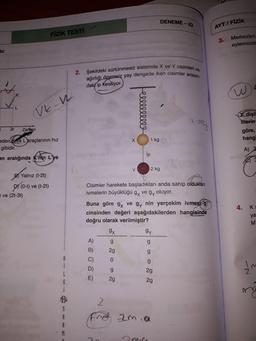 2. Şekildeki sürtünmesiz sistemde X ve Y cisimleri ve
ağırlığı önemsiz yay dengede iken cisimler arasın-
DENEME - 23
AYT / FİZİK
FİZİK TESTI
3.
Merkezleri
eylemsizlik
Vir:
daki ip kesiliyor.
W
Ve-w
ellllllll
i ma
X dişli
Merin
göre,
hangi
3t
Zaman
X
1 kg
eden Kve L araçlarının hız
gibidir.
A)
ip
an aralığında K'nin L'ye
Y
2 kg
B Yalnız (t-2t)
(0-t) ve (t-2t)
ve (2t-3t)
DY (0-1
Cisimler harekete başladıkları anda sahip oldukları
ivmelerin büyüklüğü gy vegy oluyor.
Buna göre 9x ve gy nin yerçekim ivmesi g
cinsinden değeri aşağıdakilerden hangisinde
doğru olarak verilmiştir?
4. Kg
ya
M
9x
gy
g
g
A)
B)
2g
g
C)
0
g
D)
I'm
g
2g
L
E)
2g
G
2g
cos
Fred zmia
M
miri