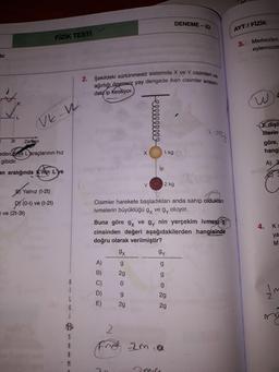 2. Şekildeki sürtünmesiz sistemde X ve Y cisimleri ve
ağırlığı önemsiz yay dengede iken cisimler arasın-
DENEME - 23
AYT / FİZİK
FİZİK TESTI
3.
Merkezleri
eylemsizlik
Vir:
daki ip kesiliyor.
W
Ve-w
ellllllll
i ma
X dişli
Merin
göre,
hangi
3t
Zaman
X
1 kg
eden Kve L araçlarının hız
gibidir.
A)
ip
an aralığında K'nin L'ye
Y
2 kg
B Yalnız (t-2t)
(0-t) ve (t-2t)
ve (2t-3t)
DY (0-1
Cisimler harekete başladıkları anda sahip oldukları
ivmelerin büyüklüğü gy vegy oluyor.
Buna göre 9x ve gy nin yerçekim ivmesi g
cinsinden değeri aşağıdakilerden hangisinde
doğru olarak verilmiştir?
4. Kg
ya
M
9x
gy
g
g
A)
B)
2g
g
C)
0
g
D)
I'm
g
2g
L
E)
2g
G
2g
cos
Fred zmia
M
miri
