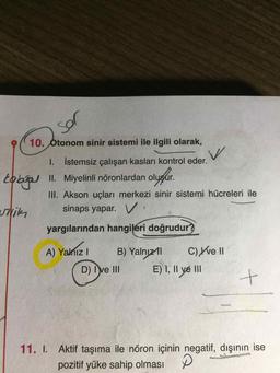 sol
tabgal
10. Otonom sinir sistemi ile ilgili olarak,
w
I. İstemsiz çalışan kasları kontrol eder.
II. Miyelinli nöronlardan oluşur.
III. Akson uçları merkezi sinir sistemi hücreleri ile
sinaps yapar. Vi
utrik
yargılarından hangileri doğrudur?
A) Yalnizi
B) Yalnızıl
C) Yve II
D) I ve III
E) I, II ve III
+
11. I. Aktif taşıma ile nöron içinin negatif, dışının ise
pozitif yüke sahip olması