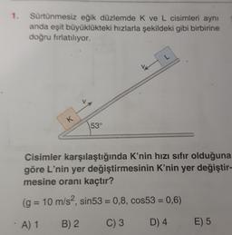 1. Sürtünmesiz eğik düzlemde k ve L cisimleri aynı
anda eşit büyüklükteki hızlarla şekildeki gibi birbirine
doğru fırlatılıyor.
L
K
53°
Cisimler karşılaştığında K'nin hızı sıfır olduğuna
göre L'nin yer değiştirmesinin K'nin yer değiştir-
mesine oranı kaçtır?
(g
= 10 m/s2, sin53 = 0,8, cos53 = 0,6)
A) 1
B) 2
C) 3
D) 4
E) 5
