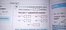 Fonksiyonlar
İPUÇLI
re,
e eşittir?
16. A = {1, 2, 3, 4} kümesinde tanımlanan f permü-
1 2 3 4
tasyon fonksiyonu f =
şeklindedir.
2.4.3 1
C) x + 4
Buna göre, fi aşağıdakilerden hangisidir?
- 1
1. f(3x - 2) + f(2x +
A) f
=
1 2 3 4
4 3 2 1
B) F1
1 2 3 4
3 4 1 2
x yerine yazınız.
olduğuna göre,
kaçtır?
C) f1
1 2 3 4
4 1 3 2
D) f1
1 2 3 4
2 3 1 4
A) 4
B) 6
E) F'
1 2 3 4
1 2 3 4
Ipucu : 3x-2 ve 2x
sayı yazınız ki biri 4 ed
siyondad
CUCU
Permütasyon fonksiyonda birinci satır tanım
