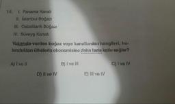 14. I. Panama Kanalı
ll. İstanbul Boğazi
III. Cebelitarık Boğazı
IV. Süveyş kanali
Yukarıda verilen boğaz veya kanallardan hangileri, bu-
lundukları ülkelerin ekonomisine daha fazla katkı sağlar?
A) I vell
B) I ve II
C) I ve IV
D) II ve IV
E) III ve IV
