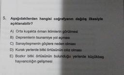 5. Aşağıdakilerden hangisi coğrafyanın dağılış ilkesiyle
açıklanabilir?
A) Orta kuşakta iliman iklimlerin görülmesi
B) Depremlerin tsunamiye yol açması
C) Sanayileşmenin göçlere neden olması
D) Kurak yerlerde bitki örtüsünün ciliz olması
E) Bozkır bitki örtüsünün bulunduğu yerlerde küçükbaş
hayvancılığın gelişmesi
