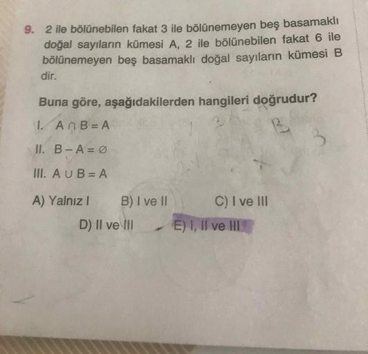 9. 2 ile bölünebilen fakat 3 ile bölünemeyen beş basamaklı
doğal sayıların kümesi A, 2 ile bölünebilen fakat 6 ile
bölünemeyen beş basamaklı doğal sayıların kümesi B
dir.
Buna göre, aşağıdakilerden hangileri doğrudur?
1. An B=A
B
3
II. B-A=0
III. AUBE A
A)