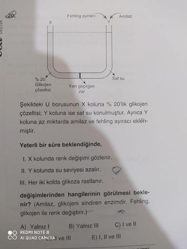 20.
Fehling ayıraci
Amilaz
X
Saf su
% 20
Glikojen
çözeltisi
Yarı geçirgen
zar
Şekildeki U borusunun X koluna % 20'lik glikojen
çözeltisi; Y koluna ise saf su konulmuştur. Ayrıca Y
koluna az miktarda amilaz ve fehling ayıracı eklen-
miştir.
Yeterli bir süre